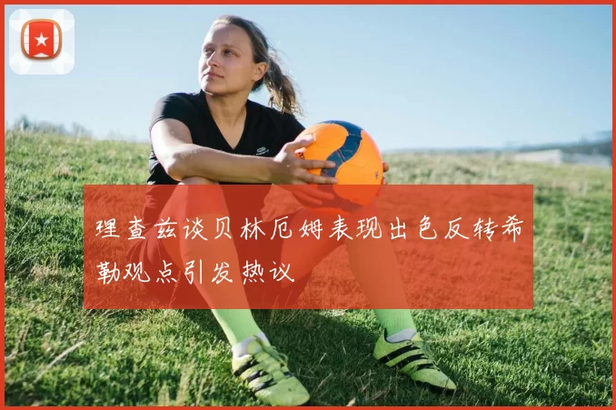 理查兹谈贝林厄姆表现出色反转希勒观点引发热议