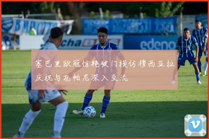 塞巴里欧冠惊艳破门模仿穆西亚拉庆祝与孔帕尼深入交流