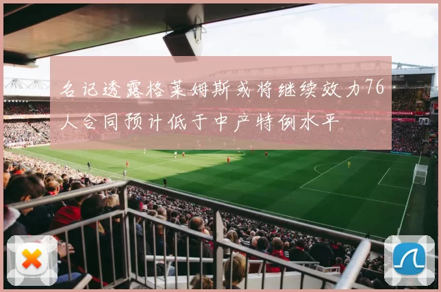 名记透露格莱姆斯或将继续效力76人合同预计低于中产特例水平
