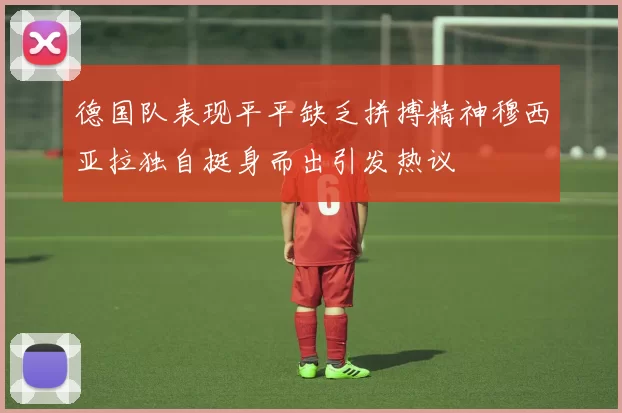 德国队表现平平缺乏拼搏精神穆西亚拉独自挺身而出引发热议
