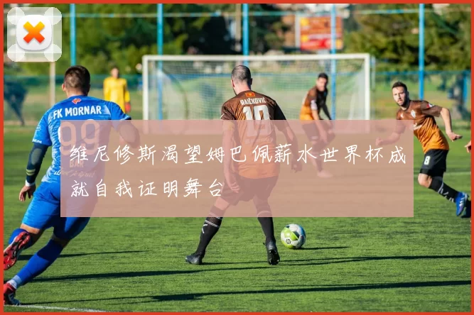 维尼修斯渴望姆巴佩薪水世界杯成就自我证明舞台