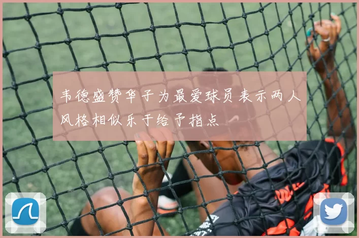 韦德盛赞华子为最爱球员表示两人风格相似乐于给予指点