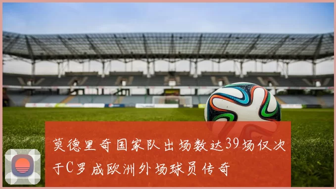 莫德里奇国家队出场数达39场仅次于C罗成欧洲外场球员传奇