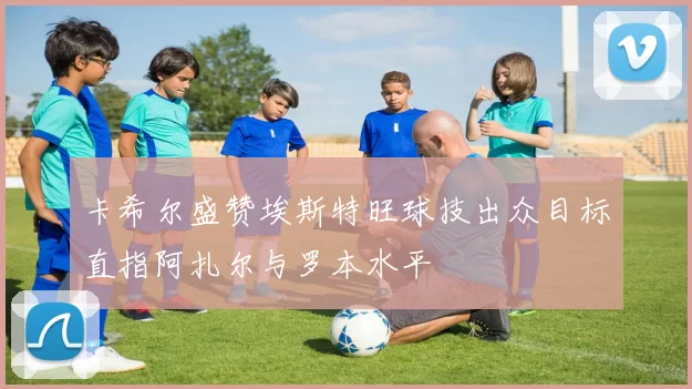 卡希尔盛赞埃斯特旺球技出众目标直指阿扎尔与罗本水平