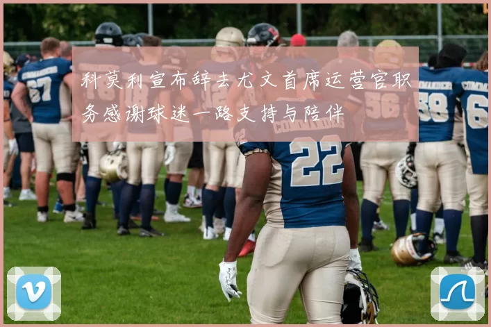科莫利宣布辞去尤文首席运营官职务感谢球迷一路支持与陪伴