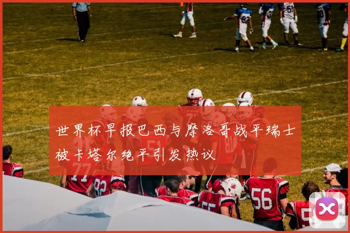 世界杯早报巴西与摩洛哥战平瑞士被卡塔尔绝平引发热议