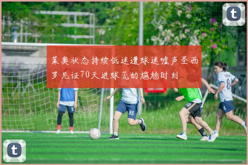 莱奥状态持续低迷遭球迷嘘声圣西罗见证70天进球荒的尴尬时刻