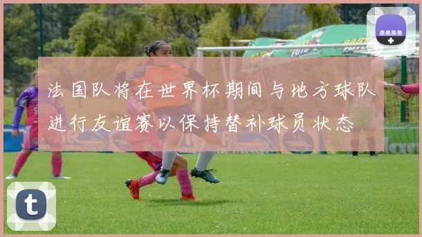 法国队将在世界杯期间与地方球队进行友谊赛以保持替补球员状态