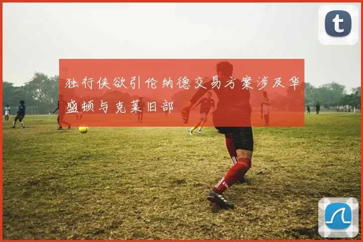 独行侠欲引伦纳德交易方案涉及华盛顿与克莱旧部