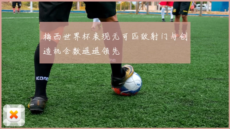 梅西世界杯表现无可匹敌射门与创造机会数遥遥领先