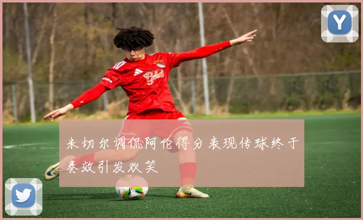 米切尔调侃阿伦得分表现传球终于奏效引发欢笑