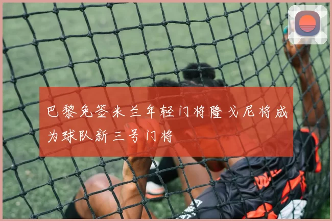 巴黎免签米兰年轻门将隆戈尼将成为球队新三号门将