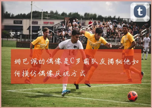 姆巴佩的偶像是C罗前队友揭秘他如何模仿偶像庆祝方式