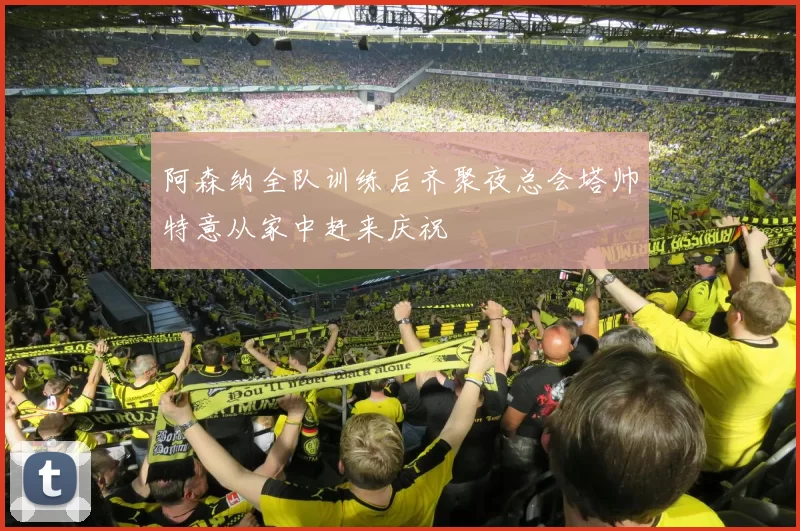 阿森纳全队训练后齐聚夜总会塔帅特意从家中赶来庆祝