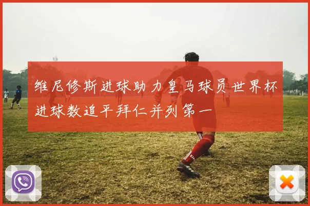 维尼修斯进球助力皇马球员世界杯进球数追平拜仁并列第一