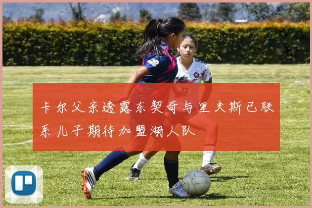 卡尔父亲透露东契奇与里夫斯已联系儿子期待加盟湖人队