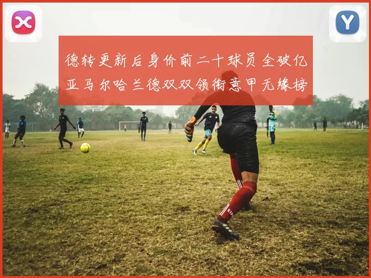 德转更新后身价前二十球员全破亿亚马尔哈兰德双双领衔意甲无缘榜单