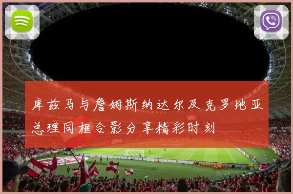 库兹马与詹姆斯纳达尔及克罗地亚总理同框合影分享精彩时刻